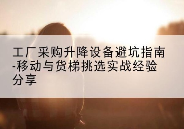 京口移动式升降机怎么选-工厂采购升降设备避坑指南-移动与货梯挑选实战经验分享