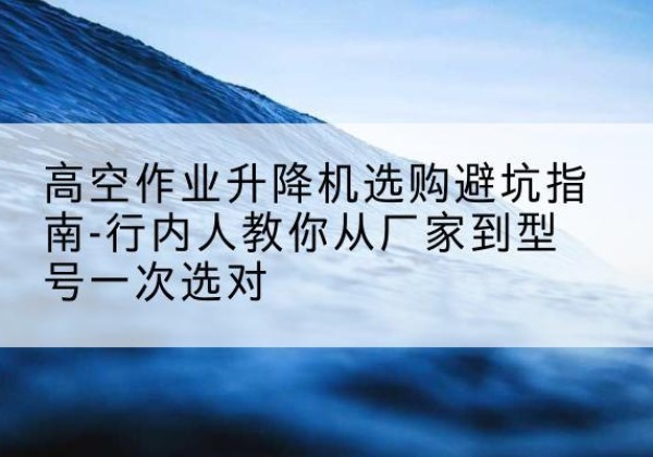 京口升降平台厂家-高空作业升降机选购避坑指南-行内人教你从厂家到型号一次选对