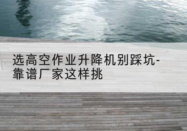 京口剪叉式升降机厂家-选高空作业升降机别踩坑-靠谱厂家这样挑