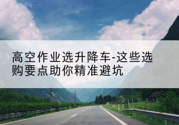 京口升降车厂家-高空作业选升降车-这些选购要点助你*避坑
