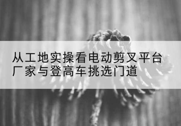 京口电动剪叉升降平台厂家-从工地实操看电动剪叉平台厂家与登高车挑选门道