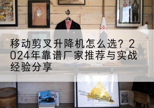 京口升降平台厂家推荐-移动剪叉升降机怎么选？2024年靠谱厂家推荐与实战经验分享