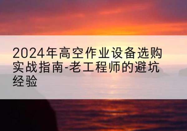 京口高空作业升降机厂家推荐-2024年高空作业设备选购实战指南-老工程师的避坑经验